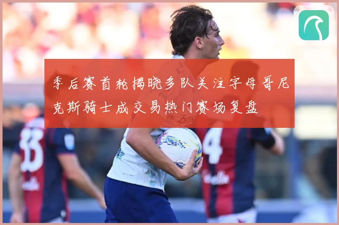 季后赛首轮揭晓多队关注字母哥尼克斯骑士成交易热门赛场复盘