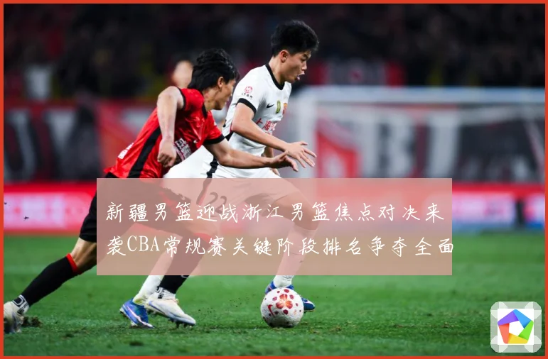 新疆男篮迎战浙江男篮焦点对决来袭CBA常规赛关键阶段排名争夺全面升温