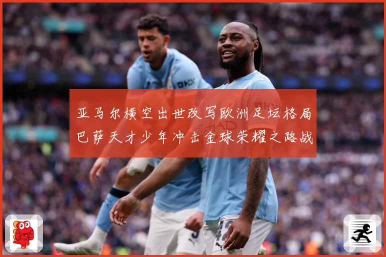 亚马尔横空出世改写欧洲足坛格局巴萨天才少年冲击金球荣耀之路战术观察