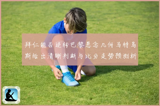 拜仁能否逆转巴黎悬念几何马特乌斯给出清晰判断与比分走势预测析