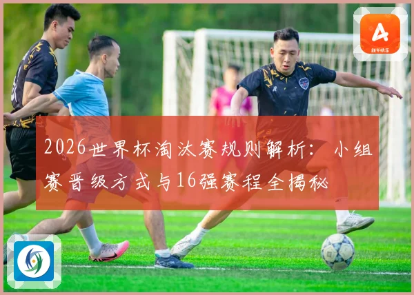 2026世界杯淘汰赛规则解析：小组赛晋级方式与16强赛程全揭秘
