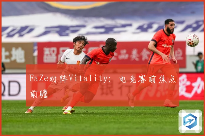 FaZe对阵Vitality：电竞赛前焦点前瞻