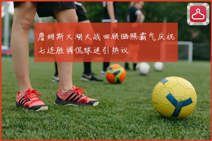 詹姆斯火湖大战回顾晒照霸气庆祝七连胜调侃球迷引热议