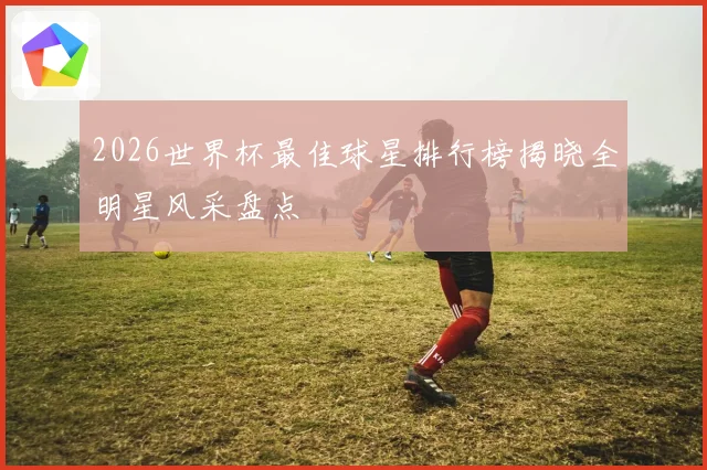 2026世界杯最佳球星排行榜揭晓全明星风采盘点