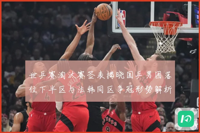 世乒赛淘汰赛签表揭晓国乒男团落位下半区与法韩同区争冠形势解析赛场解读