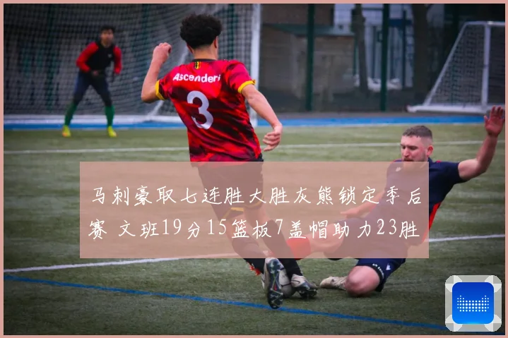马刺豪取七连胜大胜灰熊锁定季后赛 文班19分15篮板7盖帽助力23胜