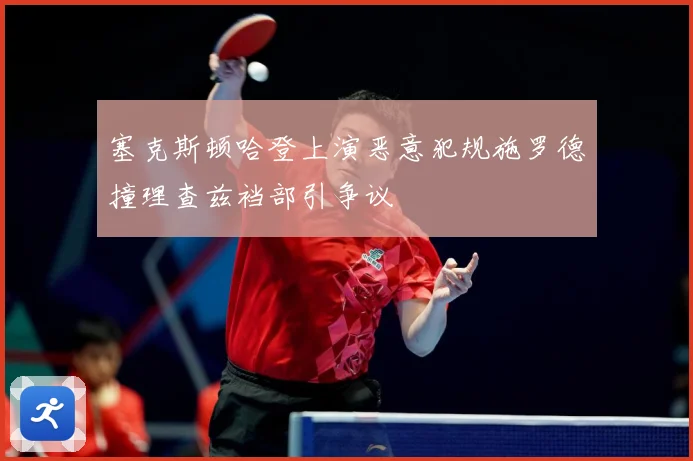 塞克斯顿哈登上演恶意犯规施罗德撞理查兹裆部引争议