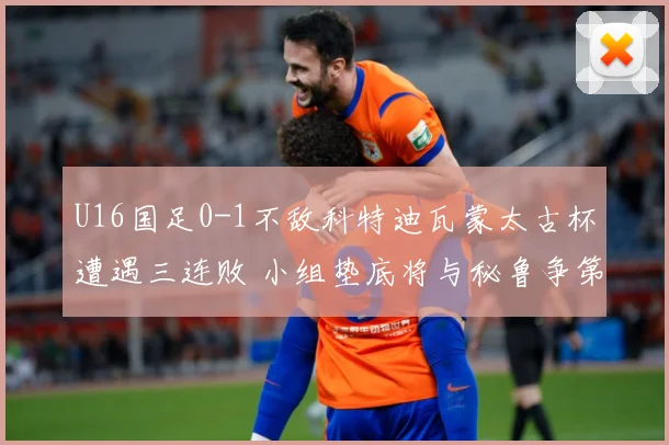 U16国足0-1不敌科特迪瓦蒙太古杯遭遇三连败 小组垫底将与秘鲁争第七名