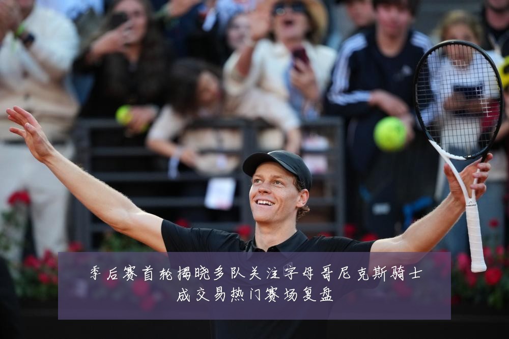 季后赛首轮揭晓多队关注字母哥尼克斯骑士成交易热门赛场复盘