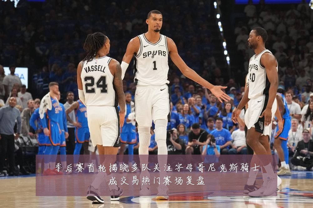 季后赛首轮揭晓多队关注字母哥尼克斯骑士成交易热门赛场复盘